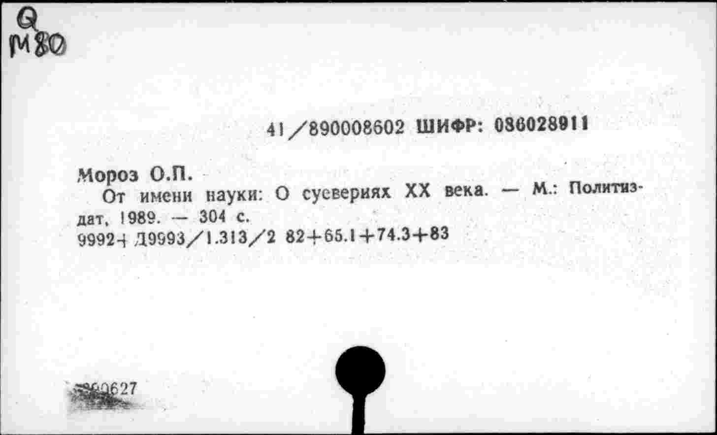 ﻿41/890008602 ШИФР: 080028911
Мороз О.П.
От имени науки. О суевериях XX века, дат. 1989. - 304 с.
9992-+ Д9993/1.313/2 824-65.14-74.3-+-83
— М.: Политиз-